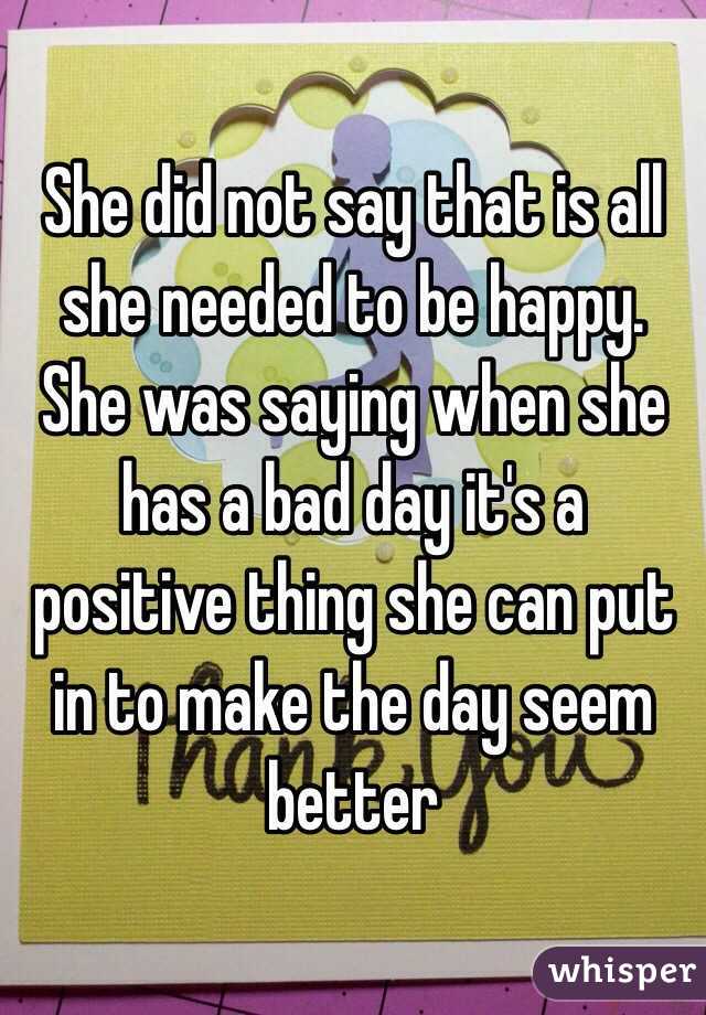 She did not say that is all she needed to be happy. She was saying when she has a bad day it's a positive thing she can put in to make the day seem better