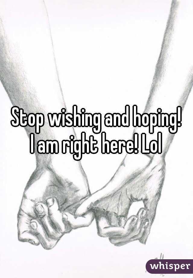 Stop wishing and hoping!
I am right here! Lol