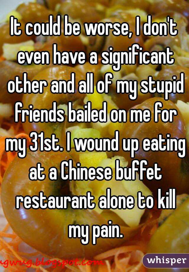 It could be worse, I don't even have a significant other and all of my stupid friends bailed on me for my 31st. I wound up eating at a Chinese buffet restaurant alone to kill my pain.