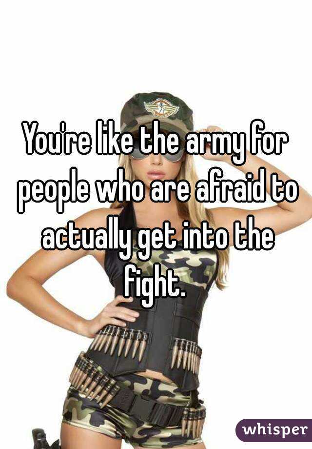 You're like the army for people who are afraid to actually get into the fight. 