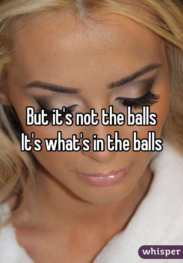 But it's not the balls
It's what's in the balls 