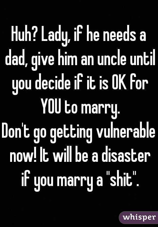 Huh? Lady, if he needs a dad, give him an uncle until you decide if it is OK for YOU to marry.
Don't go getting vulnerable now! It will be a disaster if you marry a "shit".