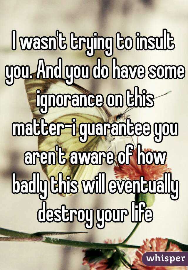 I wasn't trying to insult you. And you do have some ignorance on this matter-i guarantee you aren't aware of how badly this will eventually destroy your life