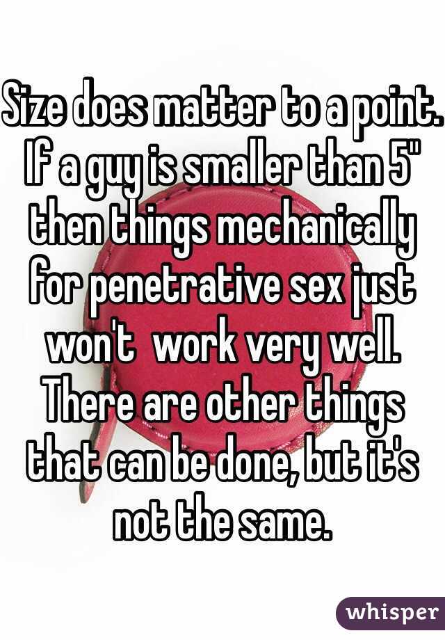 Size does matter to a point. If a guy is smaller than 5" then things mechanically for penetrative sex just won't  work very well. There are other things that can be done, but it's not the same. 
