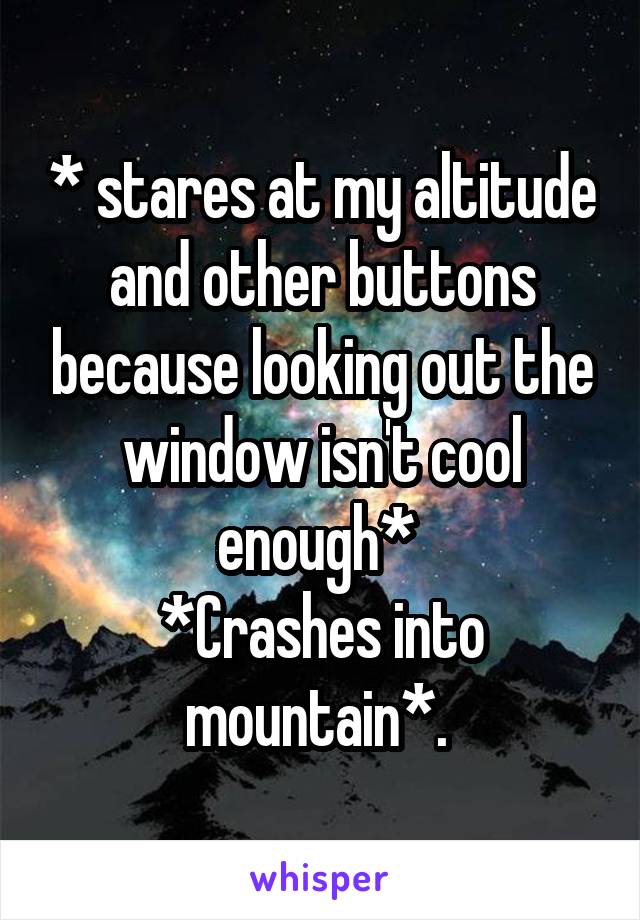 * stares at my altitude and other buttons because looking out the window isn't cool enough* 
*Crashes into mountain*. 