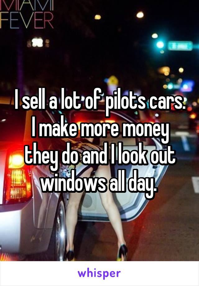 I sell a lot of pilots cars. I make more money they do and I look out windows all day. 