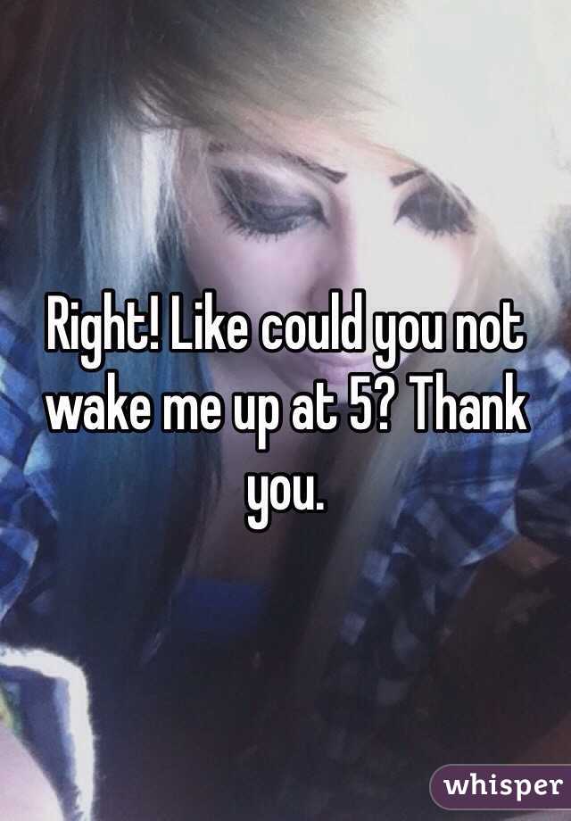 Right! Like could you not wake me up at 5? Thank you. 
