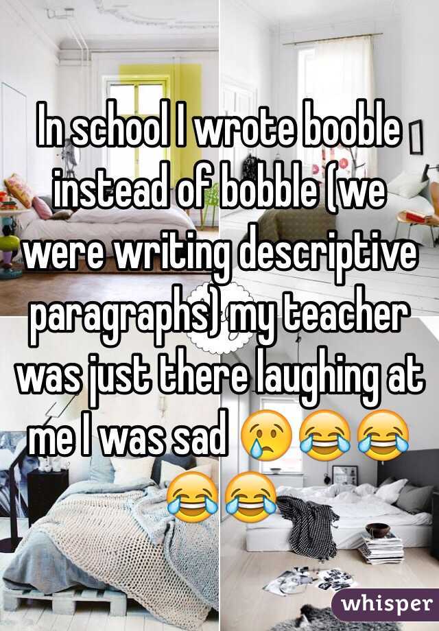 In school I wrote booble instead of bobble (we were writing descriptive paragraphs) my teacher was just there laughing at me I was sad 😢😂😂😂😂