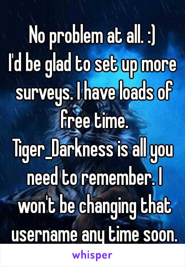 No problem at all. :)
I'd be glad to set up more surveys. I have loads of free time.
Tiger_Darkness is all you need to remember. I won't be changing that username any time soon.