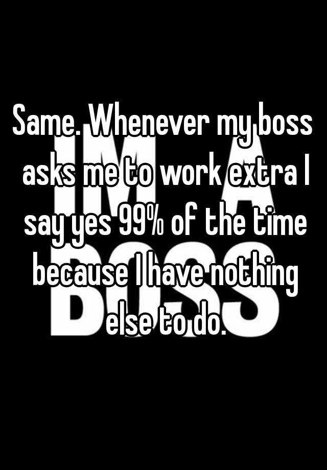 Same. Whenever my boss asks me to work extra I say yes 99% of the time ...