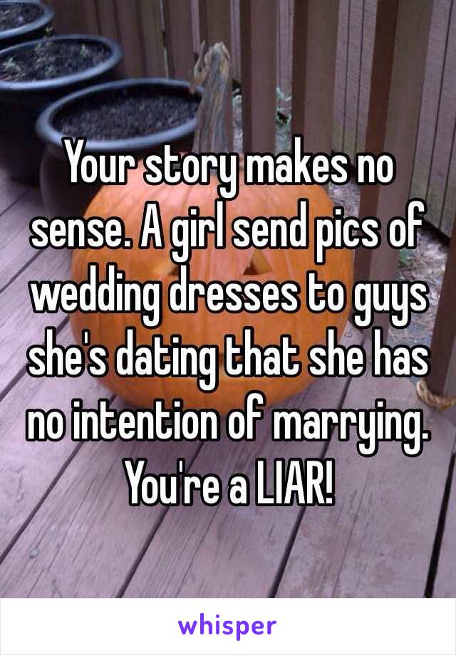 Your story makes no sense. A girl send pics of wedding dresses to guys she's dating that she has no intention of marrying. You're a LIAR! 