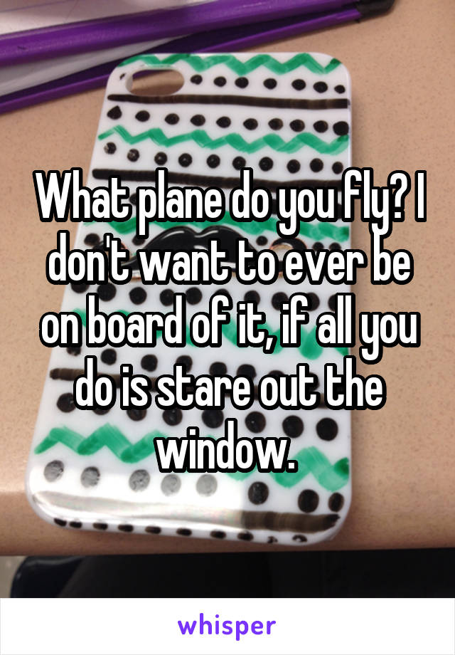 What plane do you fly? I don't want to ever be on board of it, if all you do is stare out the window. 