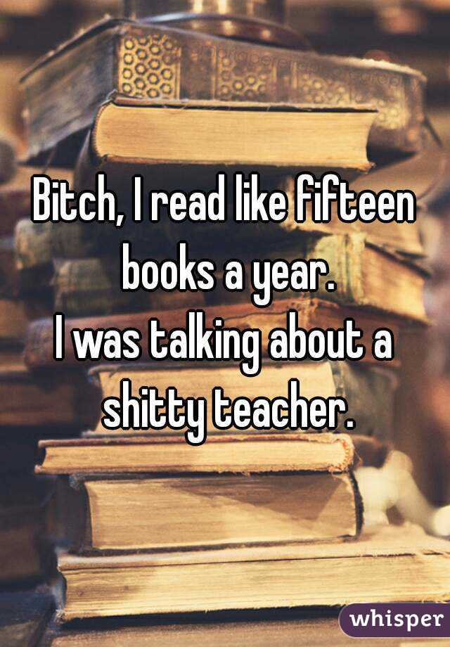 Bitch, I read like fifteen books a year.
I was talking about a shitty teacher.