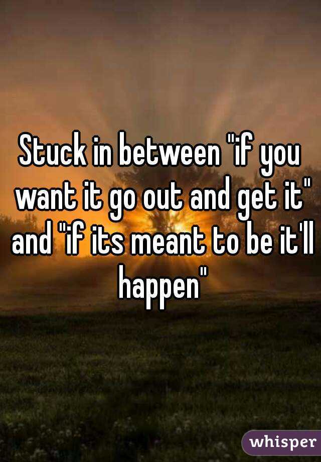 Stuck in between "if you want it go out and get it" and "if its meant to be it'll happen"