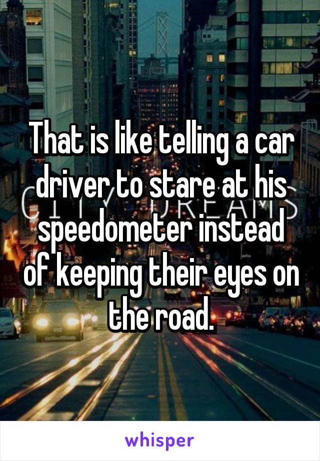 That is like telling a car driver to stare at his speedometer instead of keeping their eyes on the road.