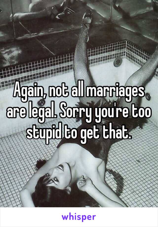 Again, not all marriages are legal. Sorry you're too stupid to get that.