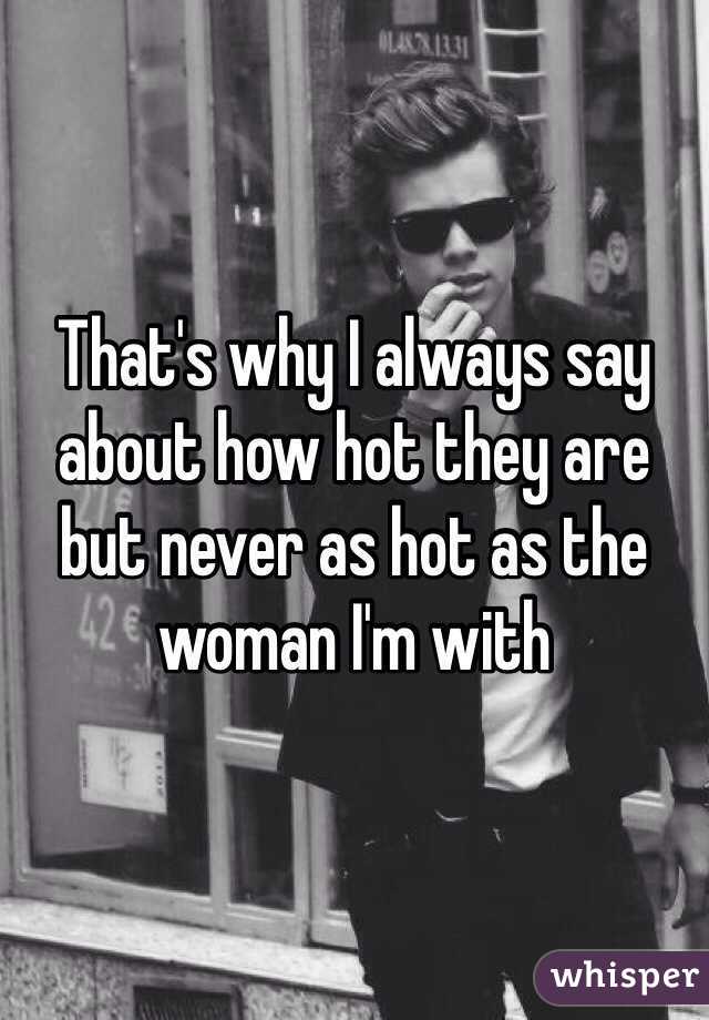 That's why I always say about how hot they are but never as hot as the woman I'm with
