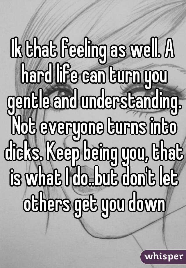 Ik that feeling as well. A hard life can turn you gentle and understanding. Not everyone turns into dicks. Keep being you, that is what I do..but don't let others get you down