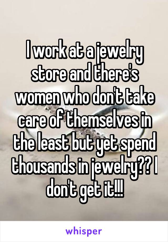 I work at a jewelry store and there's women who don't take care of themselves in the least but yet spend thousands in jewelry?? I don't get it!!!