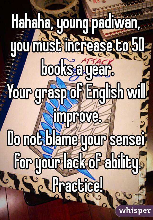 Hahaha, young padiwan, you must increase to 50 books a year.
Your grasp of English will improve.
Do not blame your sensei for your lack of ability. Practice!