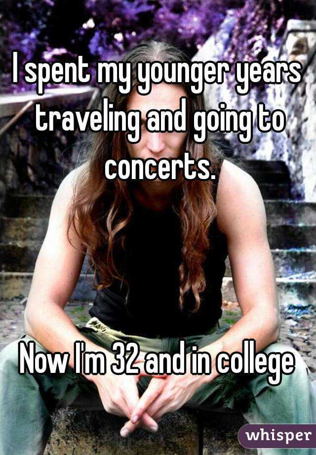 I spent my younger years traveling and going to concerts.



Now I'm 32 and in college