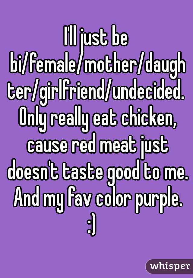 I'll just be bi/female/mother/daughter/girlfriend/undecided. Only really eat chicken, cause red meat just doesn't taste good to me. And my fav color purple.
:)  