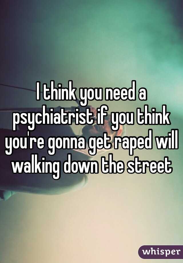 I think you need a psychiatrist if you think you're gonna get raped will walking down the street 