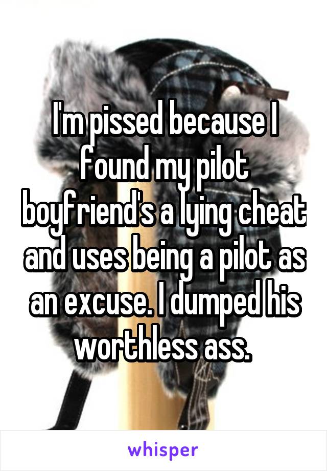 I'm pissed because I found my pilot boyfriend's a lying cheat and uses being a pilot as an excuse. I dumped his worthless ass. 