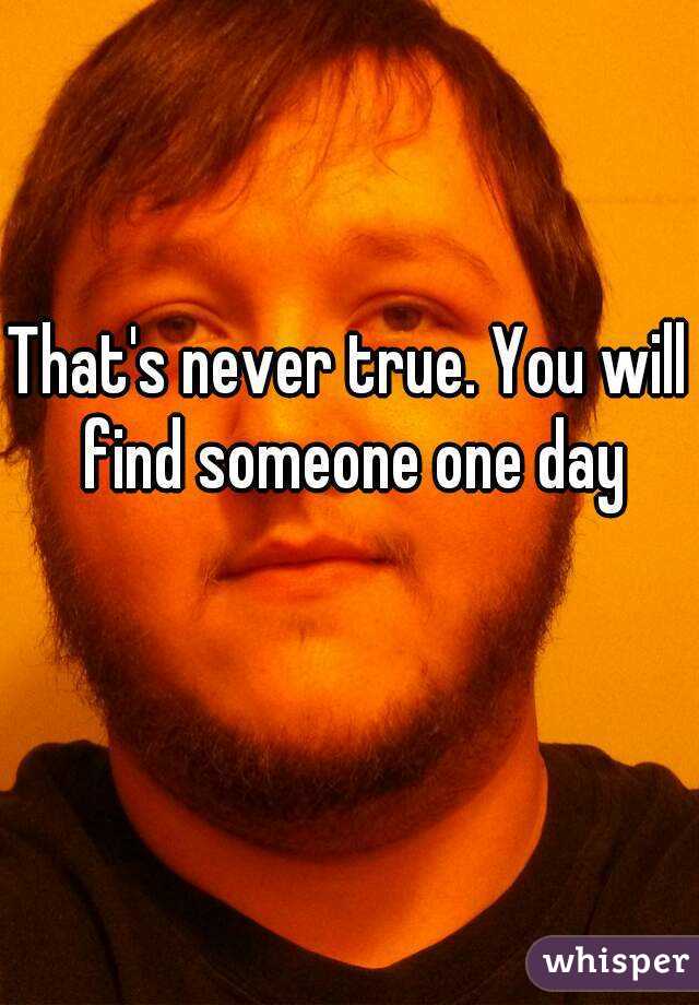 That's never true. You will find someone one day
