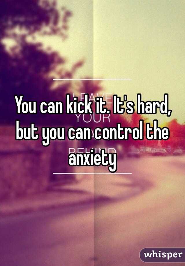 You can kick it. It's hard, but you can control the anxiety