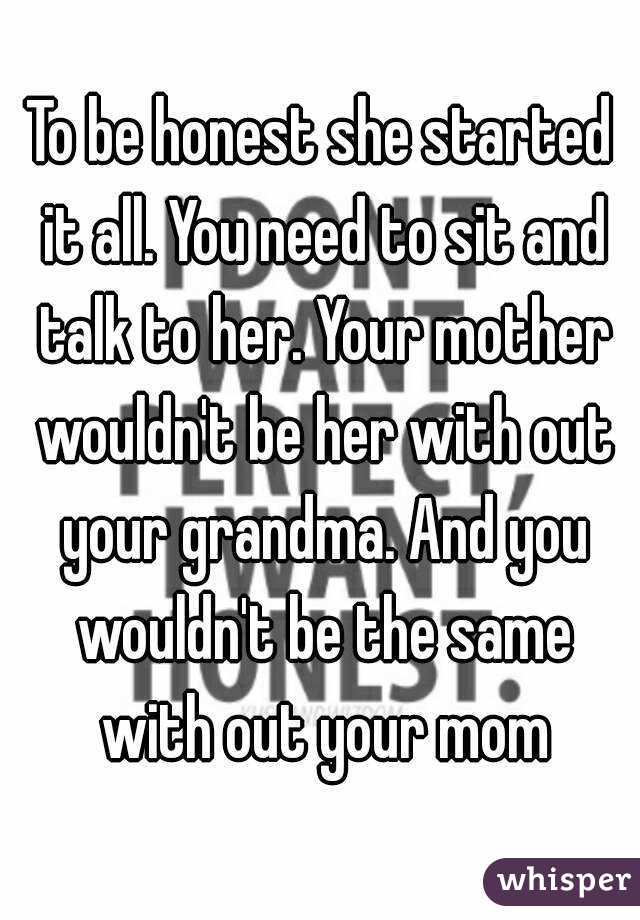 To be honest she started it all. You need to sit and talk to her. Your mother wouldn't be her with out your grandma. And you wouldn't be the same with out your mom