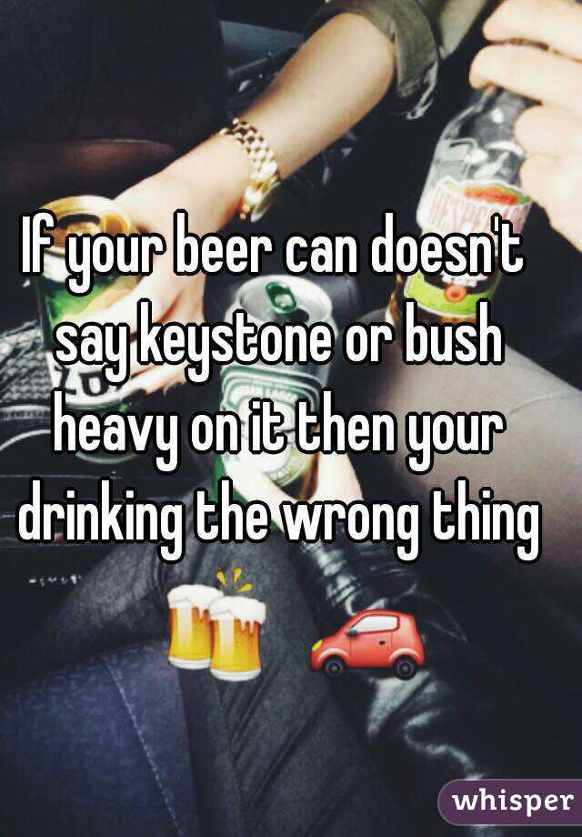 If your beer can doesn't say keystone or bush heavy on it then your drinking the wrong thing