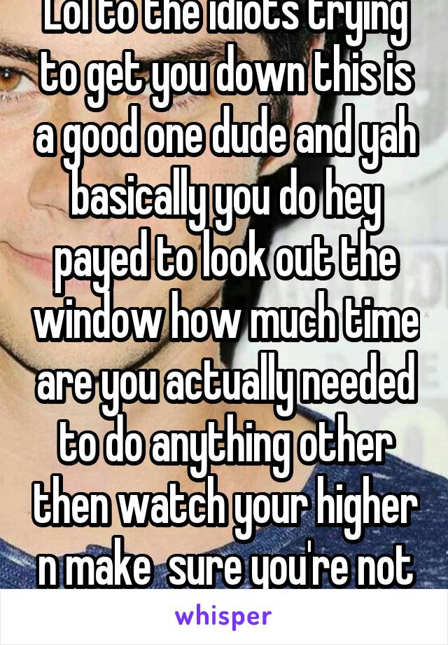 Lol to the idiots trying to get you down this is a good one dude and yah basically you do hey payed to look out the window how much time are you actually needed to do anything other then watch your higher n make  sure you're not hitting high shit lol