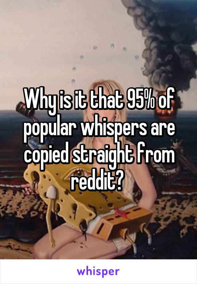 Why is it that 95% of popular whispers are copied straight from reddit? 