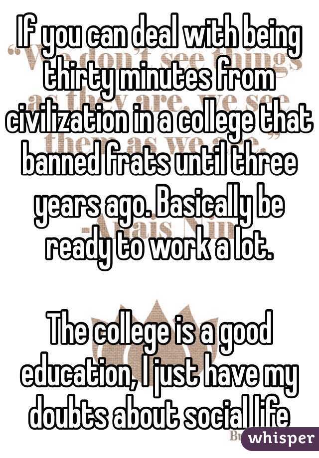 If you can deal with being thirty minutes from civilization in a college that banned frats until three years ago. Basically be ready to work a lot.

The college is a good education, I just have my doubts about social life