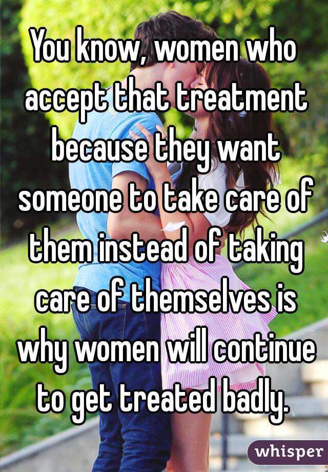 You know, women who accept that treatment because they want someone to take care of them instead of taking care of themselves is why women will continue to get treated badly. 