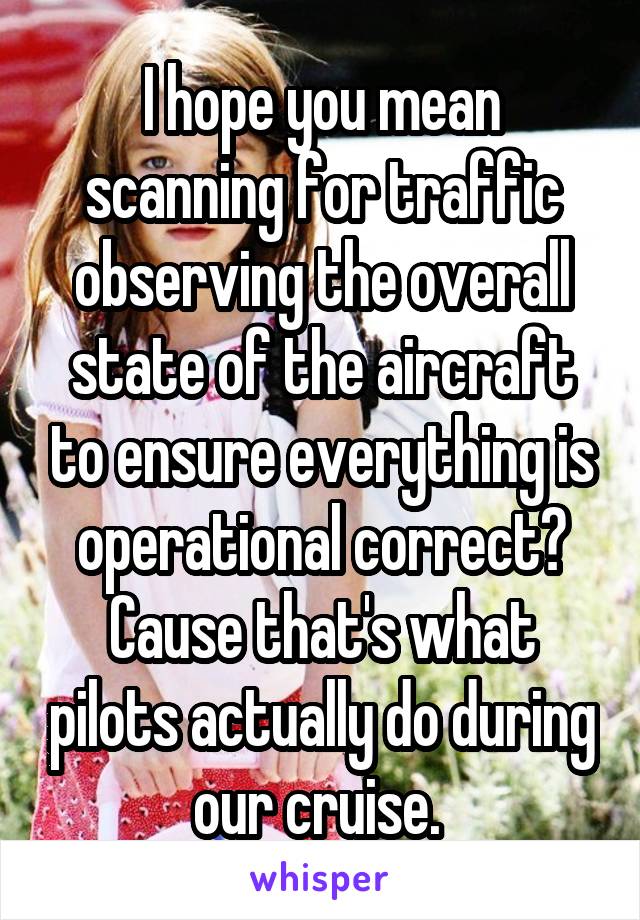 I hope you mean scanning for traffic observing the overall state of the aircraft to ensure everything is operational correct? Cause that's what pilots actually do during our cruise. 