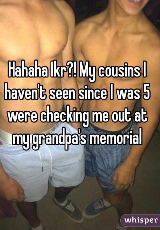 Hahaha Ikr?! My cousins I haven't seen since I was 5 were checking me out at my grandpa's memorial