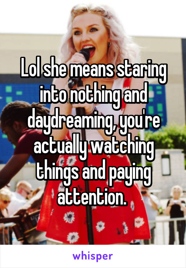 Lol she means staring into nothing and daydreaming, you're actually watching things and paying attention. 