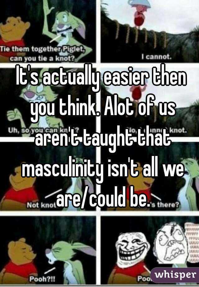 It's actually easier then you think. Alot of us aren't taught that masculinity isn't all we are/could be.