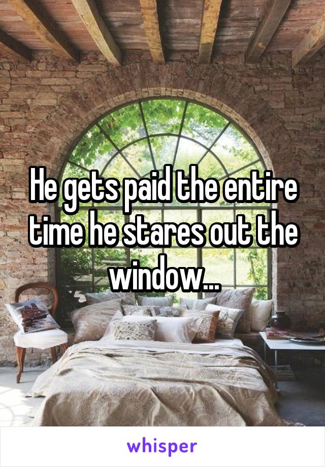 He gets paid the entire time he stares out the window...