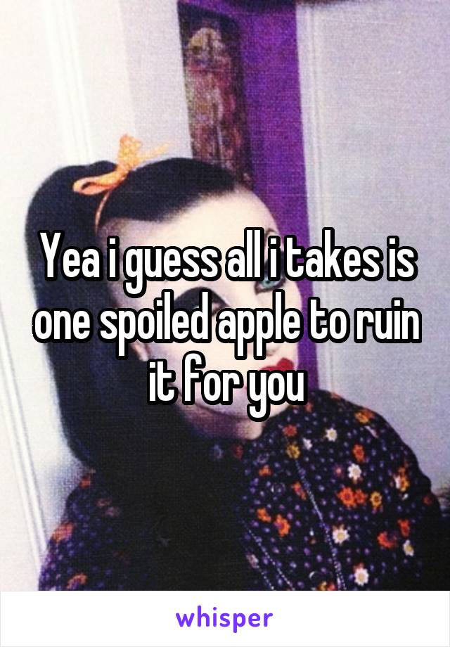 Yea i guess all i takes is one spoiled apple to ruin it for you