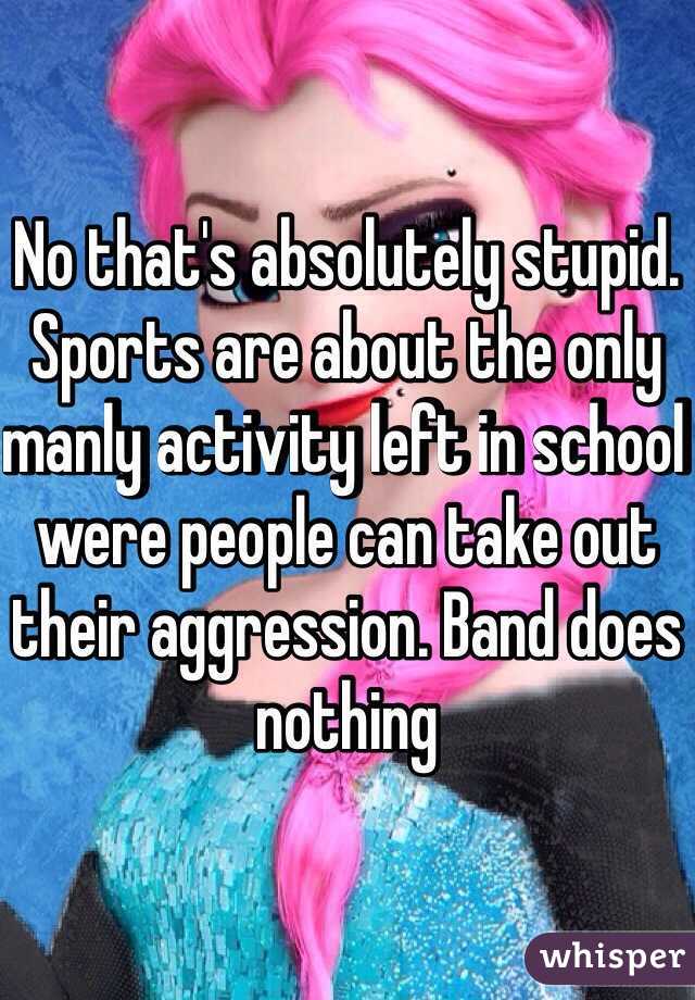No that's absolutely stupid. Sports are about the only manly activity left in school were people can take out their aggression. Band does nothing  