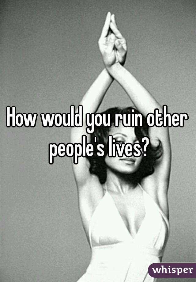 How would you ruin other people's lives?