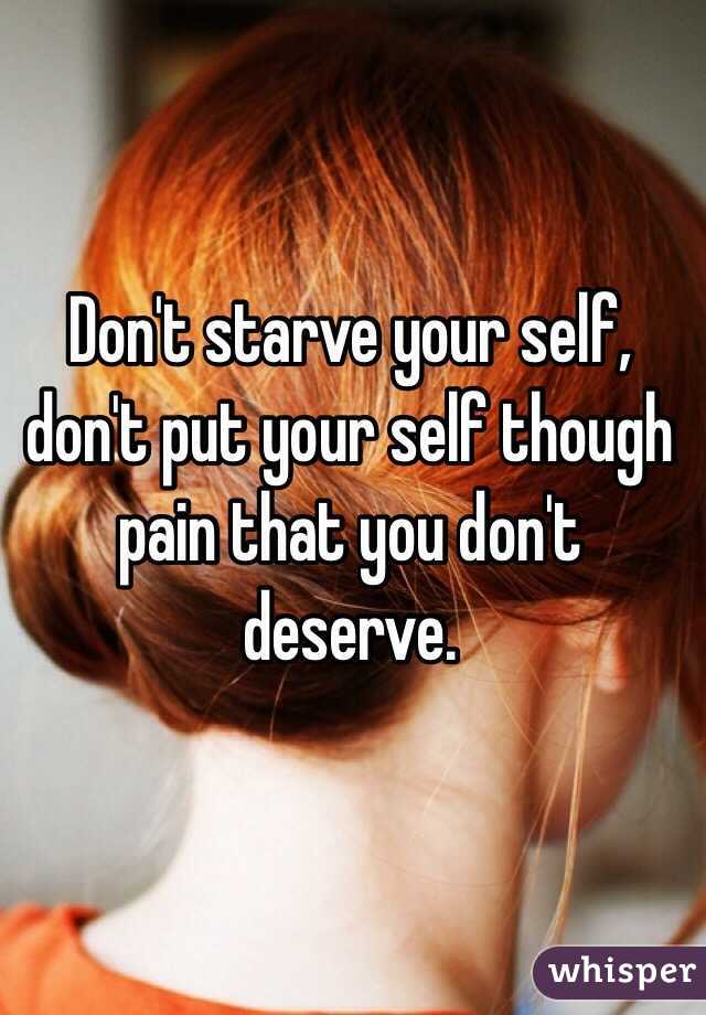 Don't starve your self, don't put your self though pain that you don't deserve. 