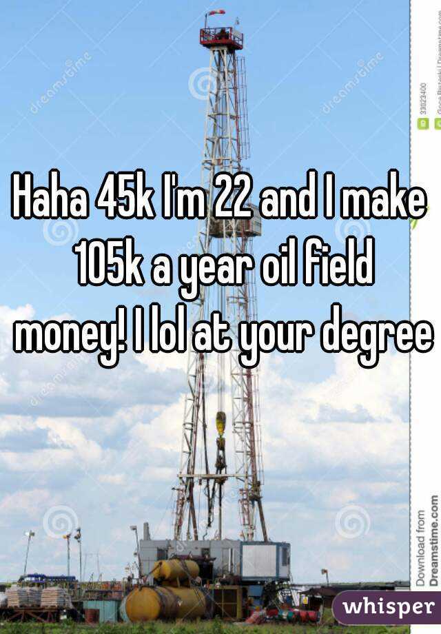 Haha 45k I'm 22 and I make 105k a year oil field money! I lol at your degree 
