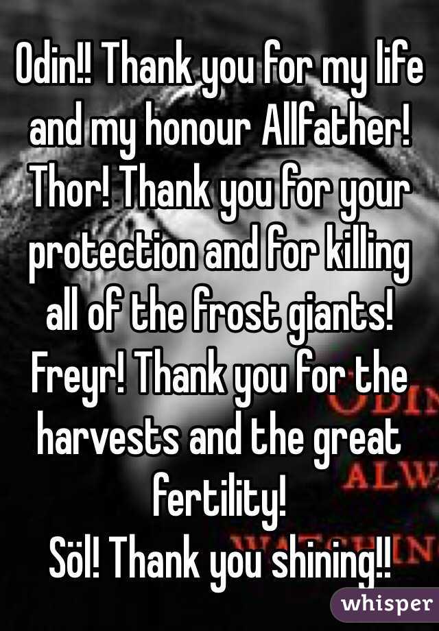 Odin!! Thank you for my life and my honour Allfather!
Thor! Thank you for your protection and for killing all of the frost giants!
Freyr! Thank you for the harvests and the great fertility!
Söl! Thank you shining!!