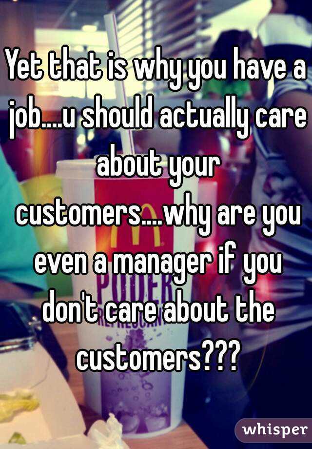Yet that is why you have a job....u should actually care about your customers....why are you even a manager if you don't care about the customers???