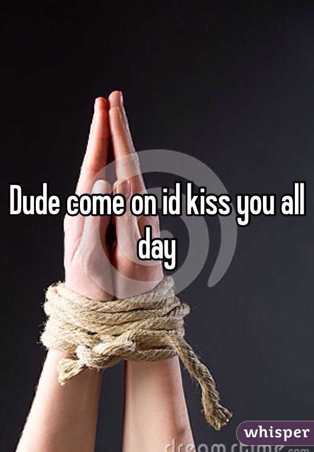 Dude come on id kiss you all day