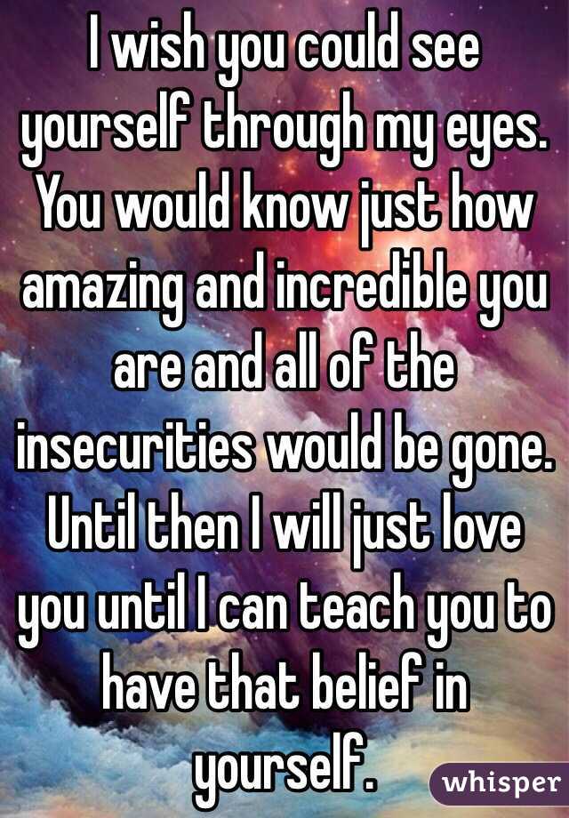 I wish you could see yourself through my eyes. You would know just how amazing and incredible you are and all of the insecurities would be gone. Until then I will just love you until I can teach you to have that belief in yourself. 